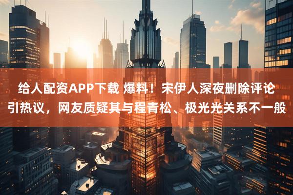 给人配资APP下载 爆料！宋伊人深夜删除评论引热议，网友质疑其与程青松、极光光关系不一般
