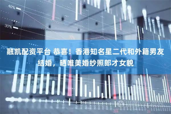 融凯配资平台 恭喜！香港知名星二代和外籍男友结婚，晒唯美婚纱照郎才女貌