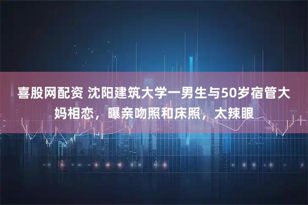 喜股网配资 沈阳建筑大学一男生与50岁宿管大妈相恋，曝亲吻照和床照，太辣眼