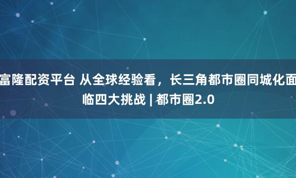 富隆配资平台 从全球经验看，长三角都市圈同城化面临四大挑战 | 都市圈2.0