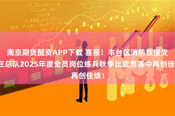 南京期货配资APP下载 喜报！丰台区消防救援支队在总队2025年度全员岗位练兵秋季比武竞赛中再创佳绩！