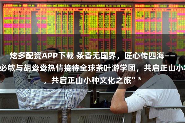 炫多配资APP下载 茶香无国界，匠心传四海——清山湾茶业胡必敏与胡鸯鸯热情接待全球茶叶游学团，共启正山小种文化之旅”*