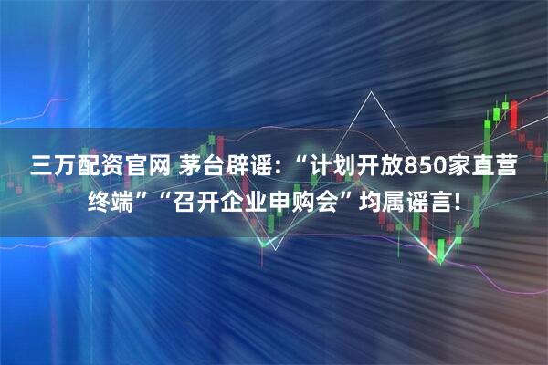 三万配资官网 茅台辟谣: “计划开放850家直营终端”“召开企业申购会”均属谣言!