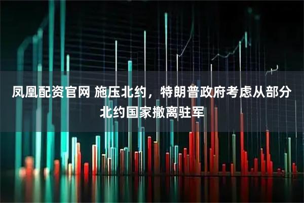 凤凰配资官网 施压北约，特朗普政府考虑从部分北约国家撤离驻军