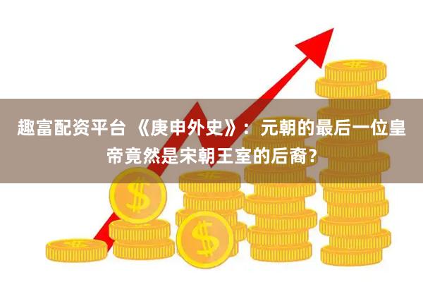 趣富配资平台 《庚申外史》：元朝的最后一位皇帝竟然是宋朝王室的后裔？