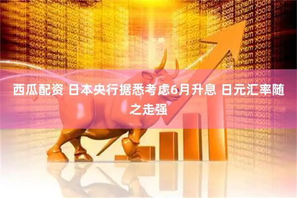 西瓜配资 日本央行据悉考虑6月升息 日元汇率随之走强